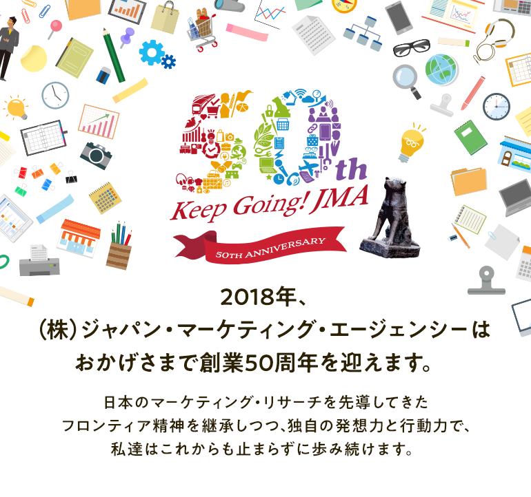 2018年、（株）ジャパン・マーケティング・エージェンシーはおかげさまで創業50周年を迎えます。日本のマーケティング・リサーチを先導してきたフロンティア精神を継承しつつ、独自の発想力と行動力で、私達はこれからも止まらずに歩み続けます。